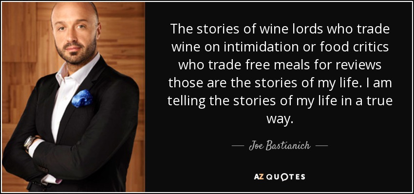 The stories of wine lords who trade wine on intimidation or food critics who trade free meals for reviews those are the stories of my life. I am telling the stories of my life in a true way. - Joe Bastianich