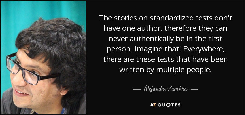 The stories on standardized tests don't have one author, therefore they can never authentically be in the first person. Imagine that! Everywhere, there are these tests that have been written by multiple people. - Alejandro Zambra