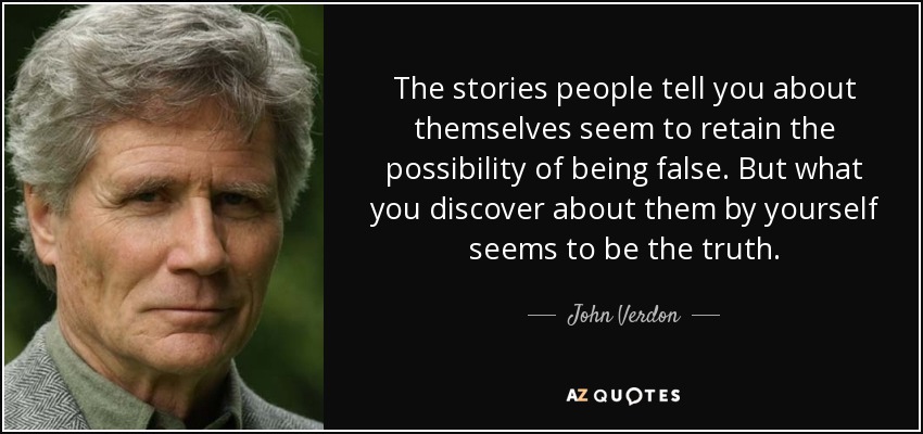 The stories people tell you about themselves seem to retain the possibility of being false. But what you discover about them by yourself seems to be the truth. - John Verdon