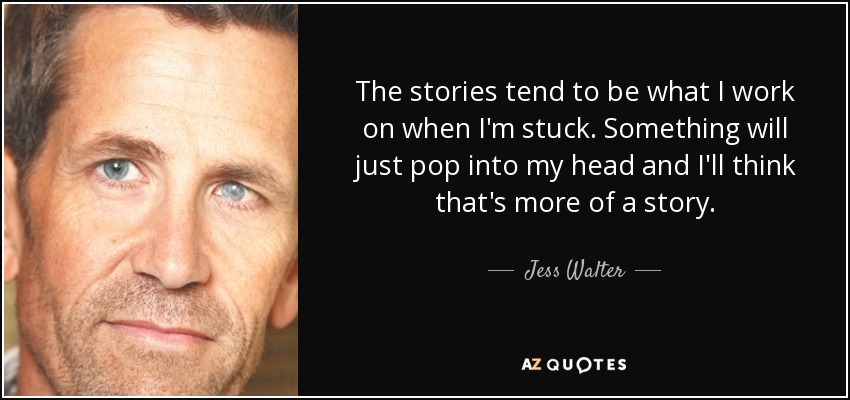 The stories tend to be what I work on when I'm stuck. Something will just pop into my head and I'll think that's more of a story. - Jess Walter