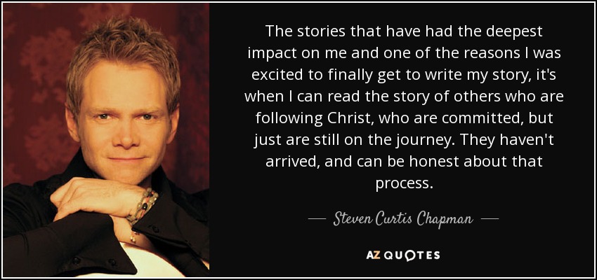 The stories that have had the deepest impact on me and one of the reasons I was excited to finally get to write my story, it's when I can read the story of others who are following Christ, who are committed, but just are still on the journey. They haven't arrived, and can be honest about that process. - Steven Curtis Chapman