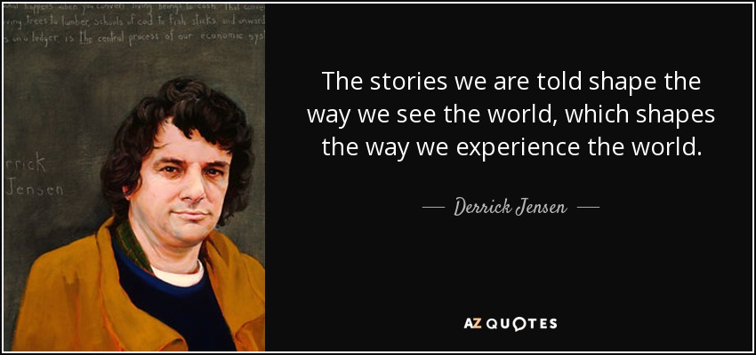 The stories we are told shape the way we see the world, which shapes the way we experience the world. - Derrick Jensen