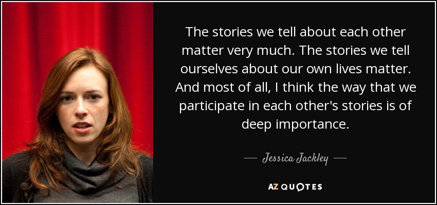 The stories we tell about each other matter very much. The stories we tell ourselves about our own lives matter. And most of all, I think the way that we participate in each other's stories is of deep importance. - Jessica Jackley