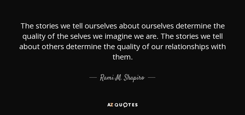The stories we tell ourselves about ourselves determine the quality of the selves we imagine we are. The stories we tell about others determine the quality of our relationships with them. - Rami M. Shapiro