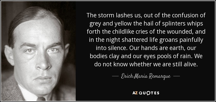 The storm lashes us, out of the confusion of grey and yellow the hail of splinters whips forth the childlike cries of the wounded, and in the night shattered life groans painfully into silence. Our hands are earth, our bodies clay and our eyes pools of rain. We do not know whether we are still alive. - Erich Maria Remarque