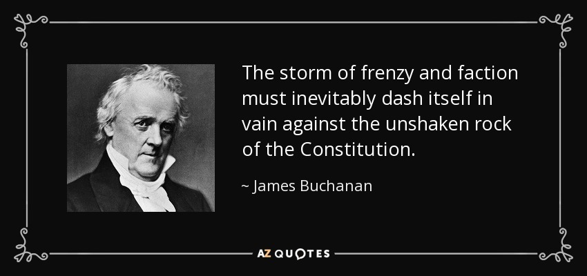 The storm of frenzy and faction must inevitably dash itself in vain against the unshaken rock of the Constitution. - James Buchanan