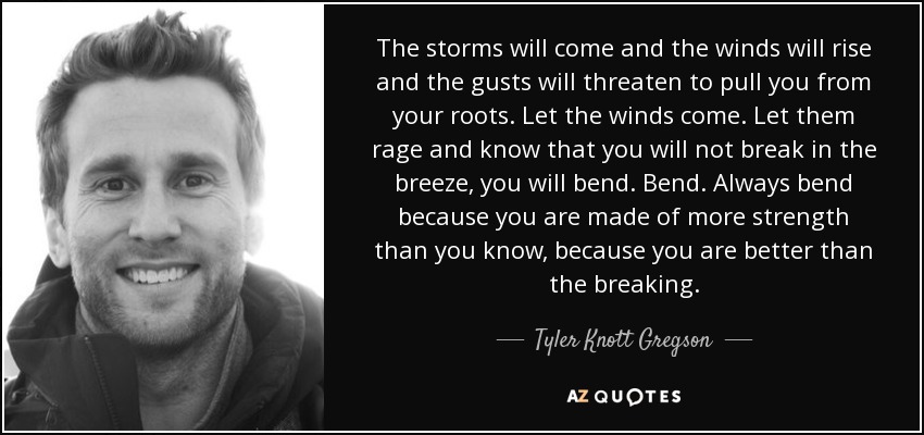 The storms will come and the winds will rise and the gusts will threaten to pull you from your roots. Let the winds come. Let them rage and know that you will not break in the breeze, you will bend. Bend. Always bend because you are made of more strength than you know, because you are better than the breaking. - Tyler Knott Gregson