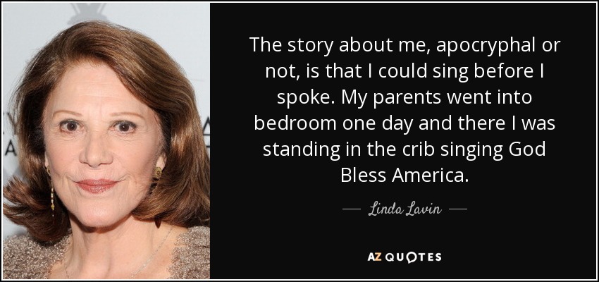 The story about me, apocryphal or not, is that I could sing before I spoke. My parents went into bedroom one day and there I was standing in the crib singing God Bless America. - Linda Lavin