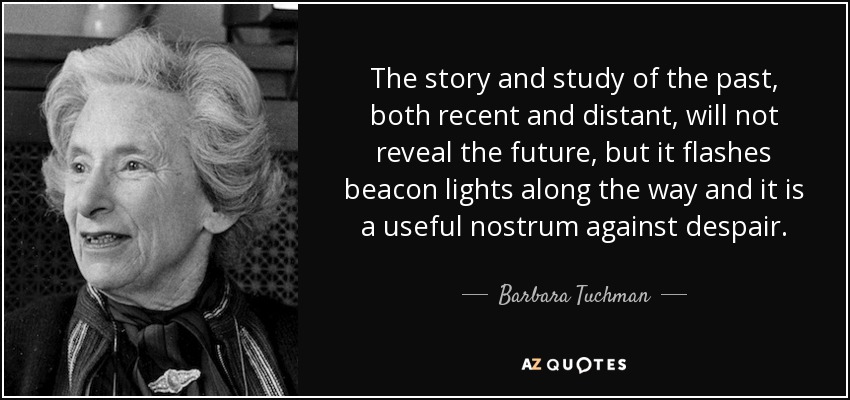 The story and study of the past, both recent and distant, will not reveal the future, but it flashes beacon lights along the way and it is a useful nostrum against despair. - Barbara Tuchman