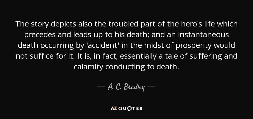 The story depicts also the troubled part of the hero's life which precedes and leads up to his death; and an instantaneous death occurring by 'accident' in the midst of prosperity would not suffice for it. It is, in fact, essentially a tale of suffering and calamity conducting to death. - A. C. Bradley