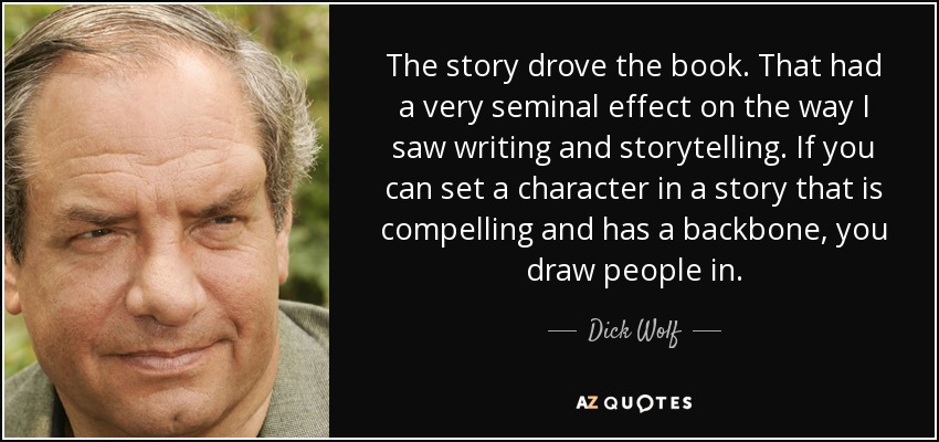 The story drove the book. That had a very seminal effect on the way I saw writing and storytelling. If you can set a character in a story that is compelling and has a backbone, you draw people in. - Dick Wolf
