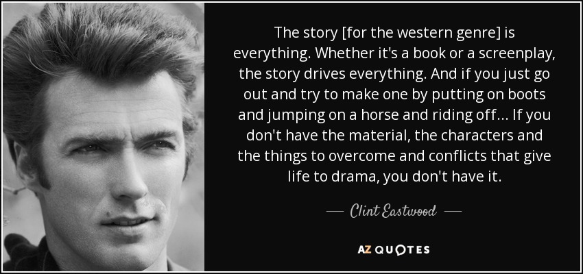 The story [for the western genre] is everything. Whether it's a book or a screenplay, the story drives everything. And if you just go out and try to make one by putting on boots and jumping on a horse and riding off... If you don't have the material, the characters and the things to overcome and conflicts that give life to drama, you don't have it. - Clint Eastwood