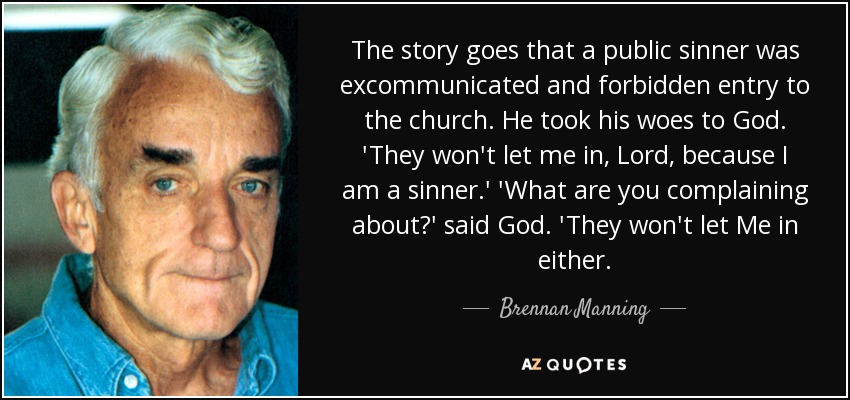 The story goes that a public sinner was excommunicated and forbidden entry to the church. He took his woes to God. 'They won't let me in, Lord, because I am a sinner.' 'What are you complaining about?' said God. 'They won't let Me in either. - Brennan Manning