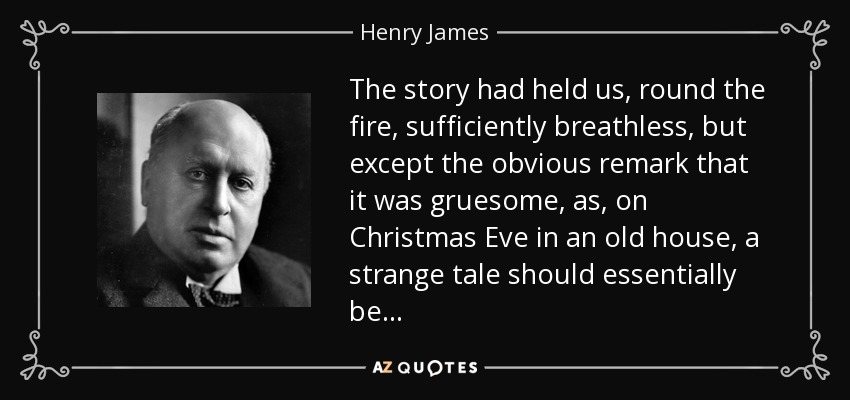 The story had held us, round the fire, sufficiently breathless, but except the obvious remark that it was gruesome, as, on Christmas Eve in an old house, a strange tale should essentially be . . . - Henry James