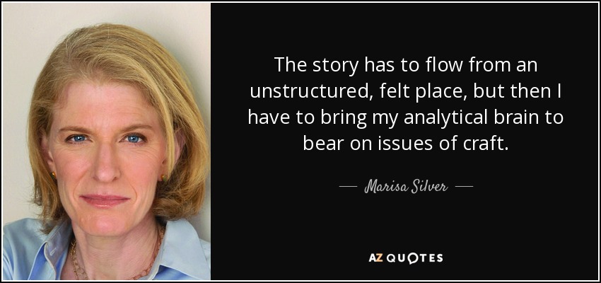 The story has to flow from an unstructured, felt place, but then I have to bring my analytical brain to bear on issues of craft. - Marisa Silver