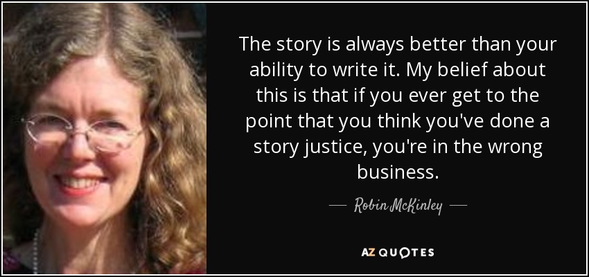 The story is always better than your ability to write it. My belief about this is that if you ever get to the point that you think you've done a story justice, you're in the wrong business. - Robin McKinley