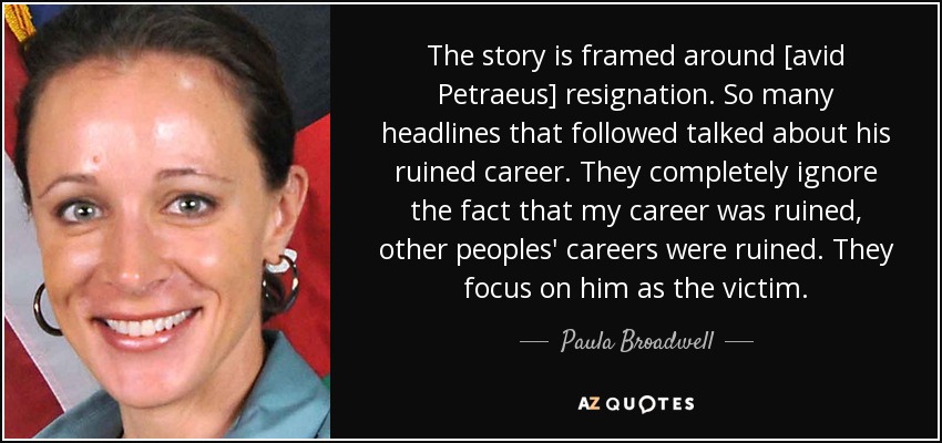 The story is framed around [avid Petraeus] resignation. So many headlines that followed talked about his ruined career. They completely ignore the fact that my career was ruined, other peoples' careers were ruined. They focus on him as the victim. - Paula Broadwell