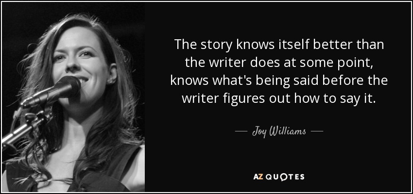 The story knows itself better than the writer does at some point, knows what's being said before the writer figures out how to say it. - Joy Williams