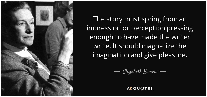 The story must spring from an impression or perception pressing enough to have made the writer write. It should magnetize the imagination and give pleasure. - Elizabeth Bowen