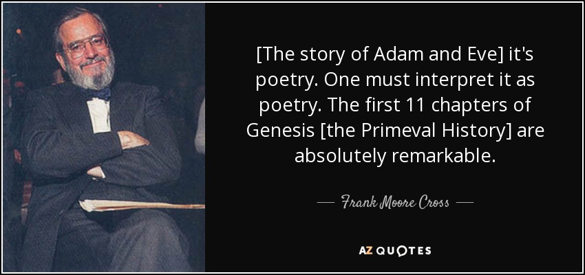[The story of Adam and Eve] it's poetry. One must interpret it as poetry. The first 11 chapters of Genesis [the Primeval History] are absolutely remarkable. - Frank Moore Cross