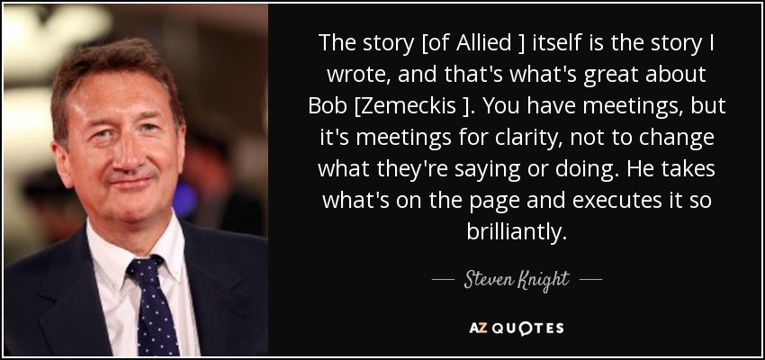 The story [of Allied ] itself is the story I wrote, and that's what's great about Bob [Zemeckis ]. You have meetings, but it's meetings for clarity, not to change what they're saying or doing. He takes what's on the page and executes it so brilliantly. - Steven Knight