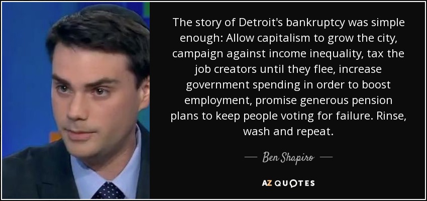 The story of Detroit's bankruptcy was simple enough: Allow capitalism to grow the city, campaign against income inequality, tax the job creators until they flee, increase government spending in order to boost employment, promise generous pension plans to keep people voting for failure. Rinse, wash and repeat. - Ben Shapiro