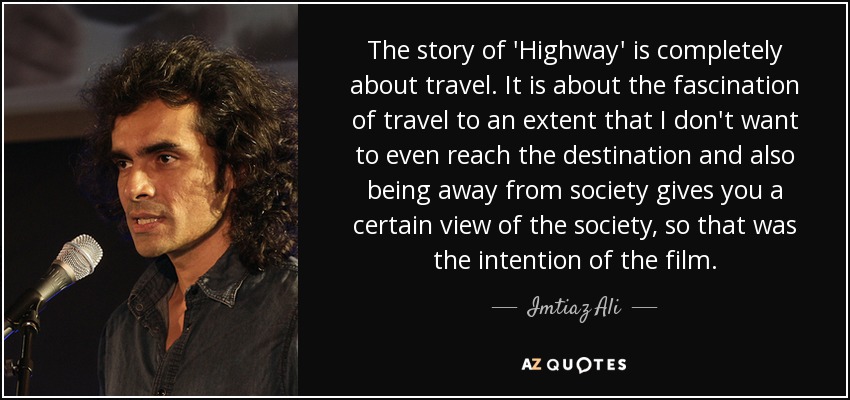 The story of 'Highway' is completely about travel. It is about the fascination of travel to an extent that I don't want to even reach the destination and also being away from society gives you a certain view of the society, so that was the intention of the film. - Imtiaz Ali