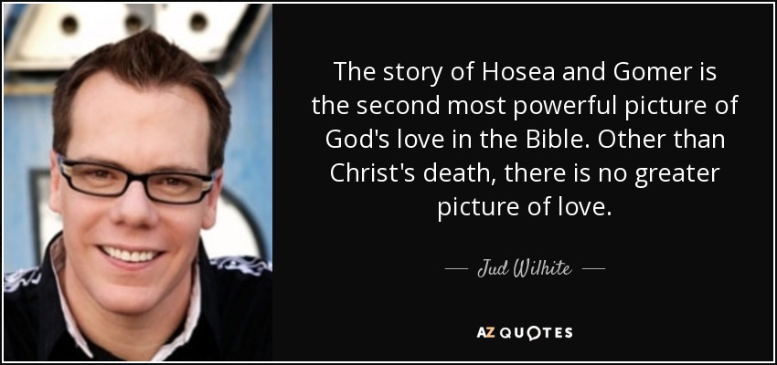 The story of Hosea and Gomer is the second most powerful picture of God's love in the Bible. Other than Christ's death, there is no greater picture of love. - Jud Wilhite