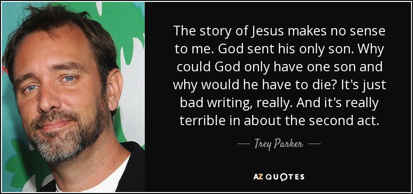 The story of Jesus makes no sense to me. God sent his only son. Why could God only have one son and why would he have to die? It's just bad writing, really. And it's really terrible in about the second act. - Trey Parker
