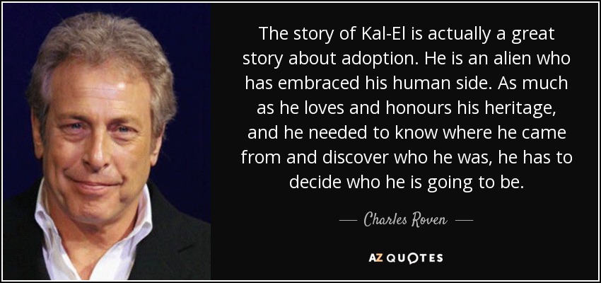 The story of Kal-El is actually a great story about adoption. He is an alien who has embraced his human side. As much as he loves and honours his heritage, and he needed to know where he came from and discover who he was, he has to decide who he is going to be. - Charles Roven