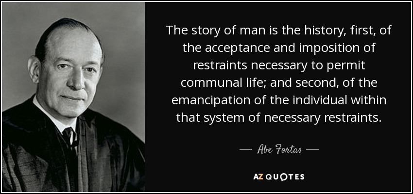 The story of man is the history, first, of the acceptance and imposition of restraints necessary to permit communal life; and second, of the emancipation of the individual within that system of necessary restraints. - Abe Fortas