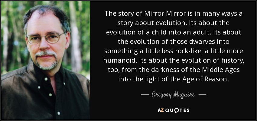 The story of Mirror Mirror is in many ways a story about evolution. Its about the evolution of a child into an adult. Its about the evolution of those dwarves into something a little less rock-like, a little more humanoid. Its about the evolution of history, too, from the darkness of the Middle Ages into the light of the Age of Reason. - Gregory Maguire