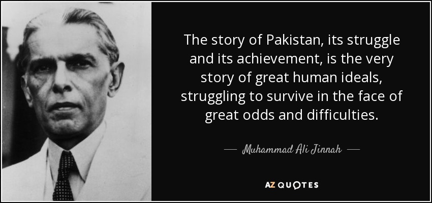 The story of Pakistan, its struggle and its achievement, is the very story of great human ideals, struggling to survive in the face of great odds and difficulties. - Muhammad Ali Jinnah