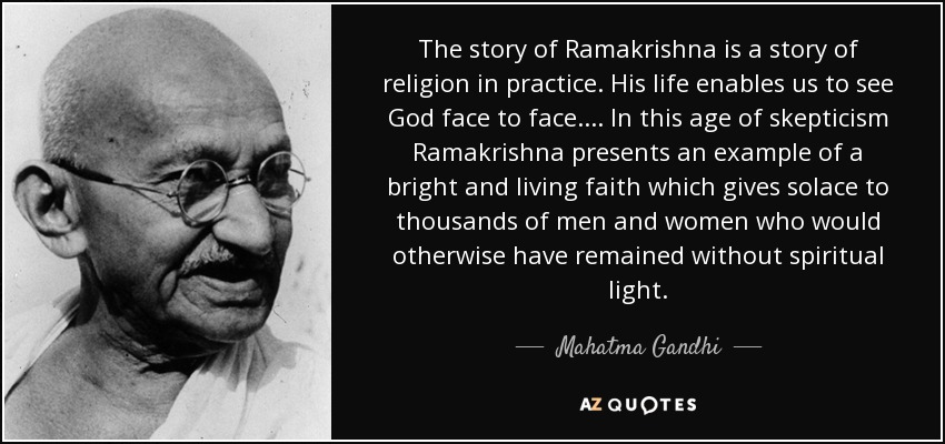 The story of Ramakrishna is a story of religion in practice. His life enables us to see God face to face.... In this age of skepticism Ramakrishna presents an example of a bright and living faith which gives solace to thousands of men and women who would otherwise have remained without spiritual light. - Mahatma Gandhi