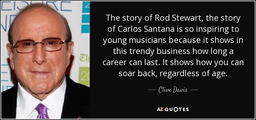 The story of Rod Stewart, the story of Carlos Santana is so inspiring to young musicians because it shows in this trendy business how long a career can last. It shows how you can soar back, regardless of age. - Clive Davis