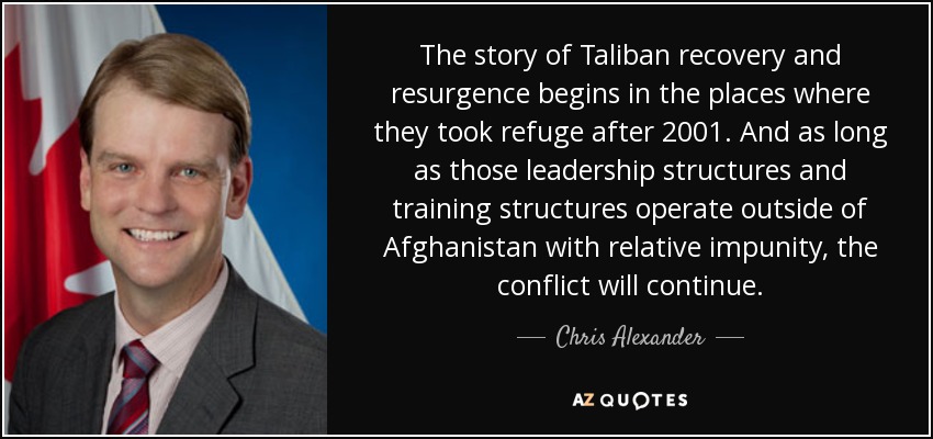 The story of Taliban recovery and resurgence begins in the places where they took refuge after 2001. And as long as those leadership structures and training structures operate outside of Afghanistan with relative impunity, the conflict will continue. - Chris Alexander
