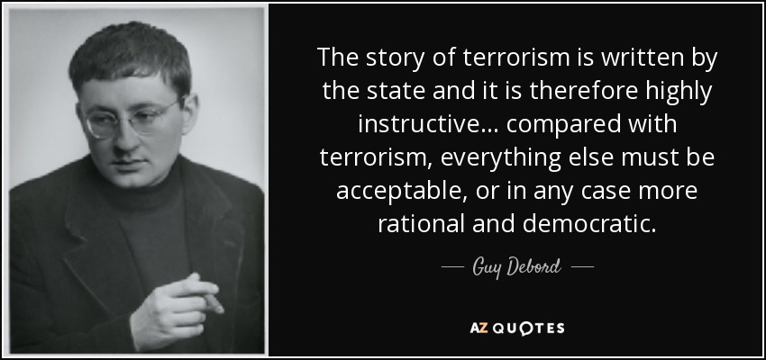 The story of terrorism is written by the state and it is therefore highly instructive… compared with terrorism, everything else must be acceptable, or in any case more rational and democratic. - Guy Debord