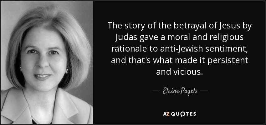 The story of the betrayal of Jesus by Judas gave a moral and religious rationale to anti-Jewish sentiment, and that's what made it persistent and vicious. - Elaine Pagels