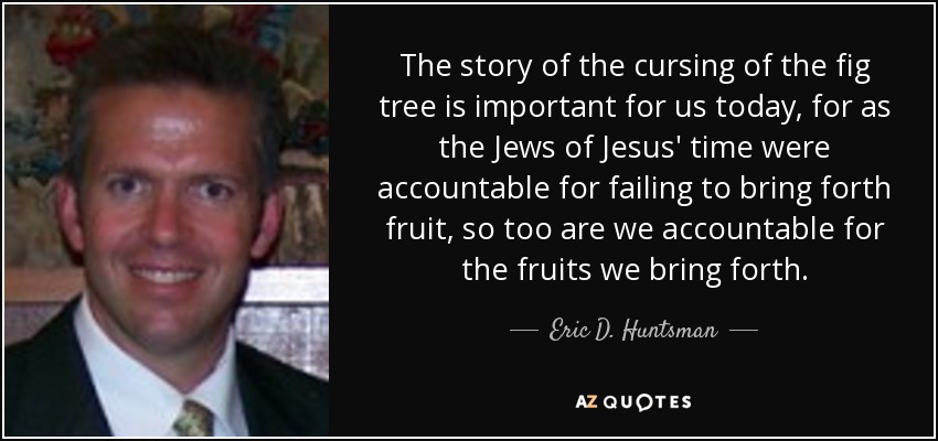 The story of the cursing of the fig tree is important for us today, for as the Jews of Jesus' time were accountable for failing to bring forth fruit, so too are we accountable for the fruits we bring forth. - Eric D. Huntsman