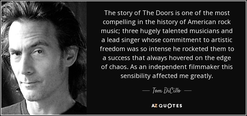 The story of The Doors is one of the most compelling in the history of American rock music; three hugely talented musicians and a lead singer whose commitment to artistic freedom was so intense he rocketed them to a success that always hovered on the edge of chaos. As an independent filmmaker this sensibility affected me greatly. - Tom DiCillo