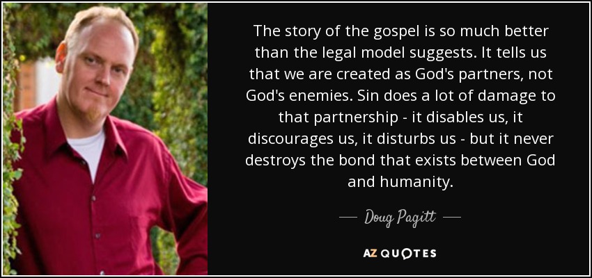 The story of the gospel is so much better than the legal model suggests. It tells us that we are created as God's partners, not God's enemies. Sin does a lot of damage to that partnership - it disables us, it discourages us, it disturbs us - but it never destroys the bond that exists between God and humanity. - Doug Pagitt