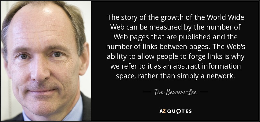 The story of the growth of the World Wide Web can be measured by the number of Web pages that are published and the number of links between pages. The Web's ability to allow people to forge links is why we refer to it as an abstract information space, rather than simply a network. - Tim Berners-Lee