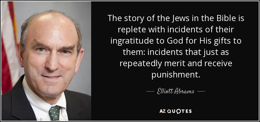 The story of the Jews in the Bible is replete with incidents of their ingratitude to God for His gifts to them: incidents that just as repeatedly merit and receive punishment. - Elliott Abrams