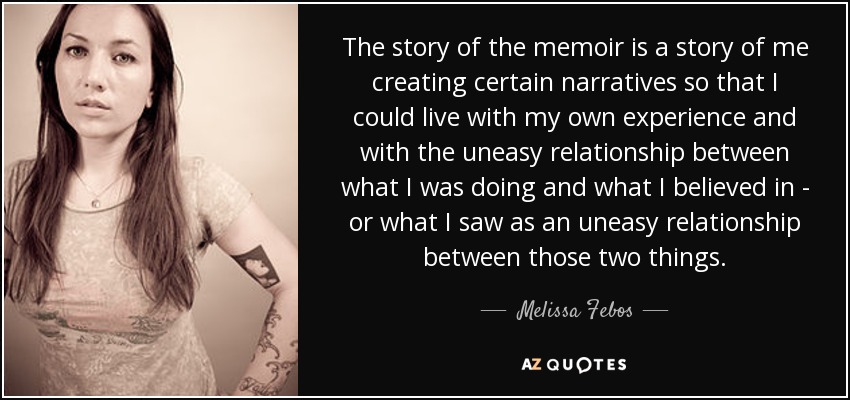 The story of the memoir is a story of me creating certain narratives so that I could live with my own experience and with the uneasy relationship between what I was doing and what I believed in - or what I saw as an uneasy relationship between those two things. - Melissa Febos