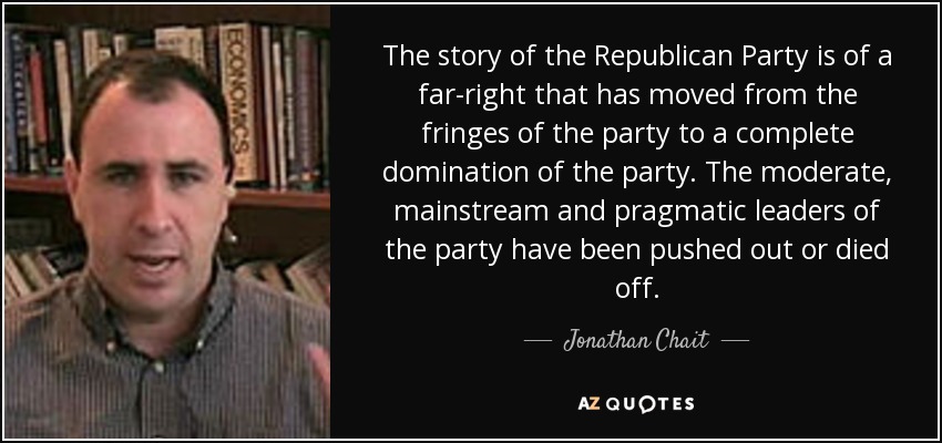 The story of the Republican Party is of a far-right that has moved from the fringes of the party to a complete domination of the party. The moderate, mainstream and pragmatic leaders of the party have been pushed out or died off. - Jonathan Chait