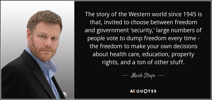 The story of the Western world since 1945 is that, invited to choose between freedom and government 'security,' large numbers of people vote to dump freedom every time - the freedom to make your own decisions about health care, education, property rights, and a ton of other stuff. - Mark Steyn