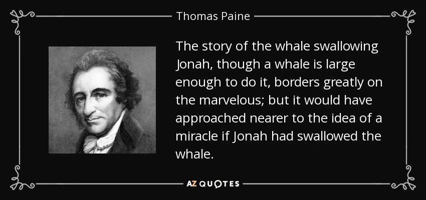 The story of the whale swallowing Jonah, though a whale is large enough to do it, borders greatly on the marvelous; but it would have approached nearer to the idea of a miracle if Jonah had swallowed the whale. - Thomas Paine