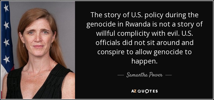 The story of U.S. policy during the genocide in Rwanda is not a story of willful complicity with evil. U.S. officials did not sit around and conspire to allow genocide to happen. - Samantha Power