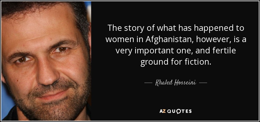 The story of what has happened to women in Afghanistan, however, is a very important one, and fertile ground for fiction. - Khaled Hosseini