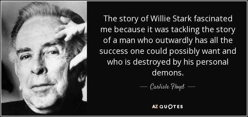 The story of Willie Stark fascinated me because it was tackling the story of a man who outwardly has all the success one could possibly want and who is destroyed by his personal demons. - Carlisle Floyd